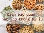 Tham khảo ngay cách bảo quản các loại hạt không bị ỉu trong mùa Tết