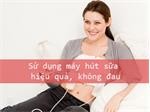 Sử dụng máy hút sữa đúng cách, hiệu quả và không đau