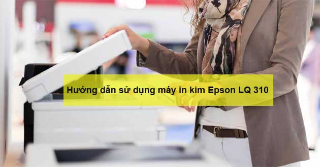 Hướng dẫn cách sử dụng máy in kim Epson LQ 310 chi tiết nhất